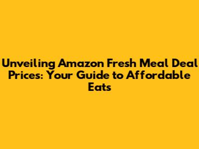 Unveiling Amazon Fresh Meal Deal Prices: Your Guide to Affordable Eats