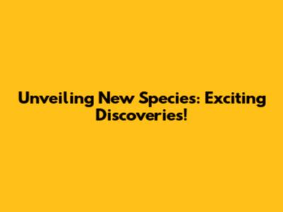Unveiling New Species: Exciting Discoveries!