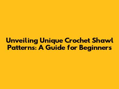 Unveiling Unique Crochet Shawl Patterns: A Guide for Beginners