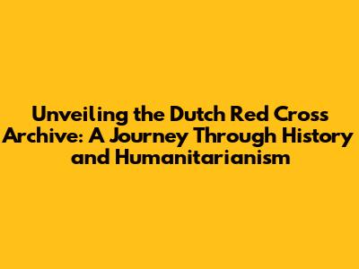 Unveiling the Dutch Red Cross Archive: A Journey Through History and Humanitarianism