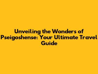 Unveiling the Wonders of Pseigoshense: Your Ultimate Travel Guide