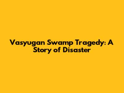 Vasyugan Swamp Tragedy: A Story of Disaster