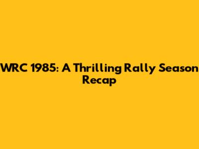 WRC 1985: A Thrilling Rally Season Recap
