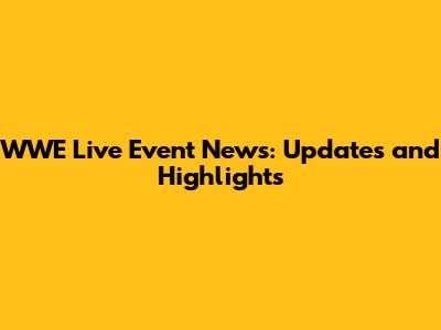 WWE Live Event News: Updates and Highlights