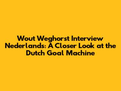 Wout Weghorst Interview Nederlands: A Closer Look at the Dutch Goal Machine