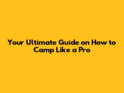 Your Ultimate Guide on How to Camp Like a Pro
