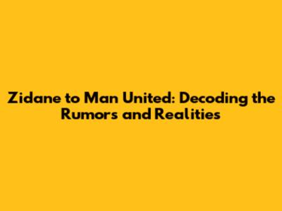 Zidane to Man United: Decoding the Rumors and Realities
