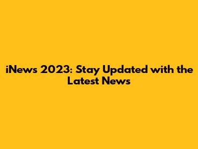iNews 2023: Stay Updated with the Latest News