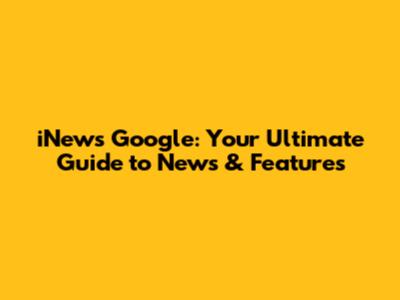 iNews Google: Your Ultimate Guide to News & Features