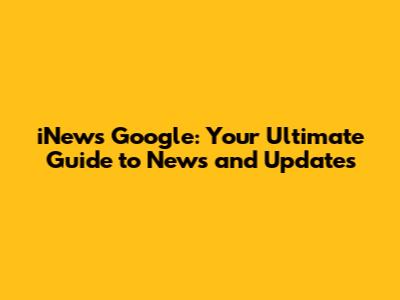 iNews Google: Your Ultimate Guide to News and Updates