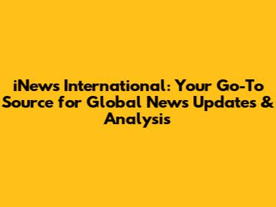 iNews International: Your Go-To Source for Global News Updates & Analysis