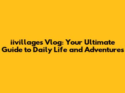 iivillages Vlog: Your Ultimate Guide to Daily Life and Adventures