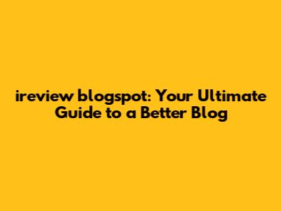 ireview blogspot: Your Ultimate Guide to a Better Blog